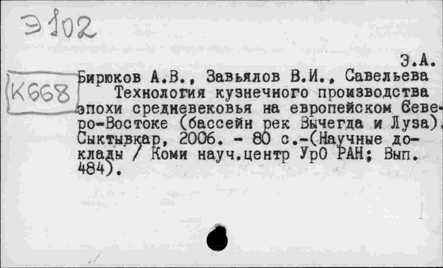 ﻿эй.
іирюков А.В., Завьялов В.И., Савельева Технология кузнечного производства похи средневековья на европейском беве
go-Востоке (бассейн рек Вычегда и Луза) ыктывкар, 2006. - 80 с.-(Научные доклады / Коми науч.центр УрО РАН; Вып.